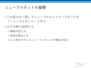 ニューラルネットの基礎
• この章では一貫してニューラルネットワークのことを
「ニューラルネット」と呼ぶ
• 以下の順で説明する
• 機械学習とは
• 誤差伝搬法とは
• 広く使われているニューラルネットの構造(次回)
 