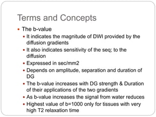 Terms and Concepts
 The b-value
 It indicates the magnitude of DWI provided by the
diffusion gradients
 It also indicates sensitivity of the seq; to the
diffusion
 Expressed in sec/mm2
 Depends on amplitude, separation and duration of
DG
 The b-value increases with DG strength & Duration
of their applications of the two gradients
 As b-value increases the signal from water reduces
 Highest value of b=1000 only for tissues with very
high T2 relaxation time
 