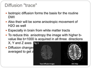 Diffusion "trace"
 Isotropic diffusion forms the basis for the routine
DWI
 Also their will be some anisotropic movement of
H2O as well
 Especially in brain from white matter tracts
 To reduce this anisotropy the image with higher b-
value like b=1000 is acquired in all three directions
X, Y and Z axes
 Diffusion changes along all three axes are then
averaged to get a ‘trace’ diffusion image
 