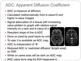 ADC: Apparent Diffusion Coefficient
 ADC is measure of diffusion
 Calculated mathematically from b-value=0 and
higher b-value images
 Signal attenuation of a tissue with increasing
value plotted on graph with relative signal
intensity on y-axis and b-value of x-axis
 Resultant slope of line is ADC
 Done on pixel by pixel basis by computer
 To user it is available as ADC map
 ADC is independent of ‘B’
 Reduced ADC is ‘restricted diffusion’ [bright area]
on DWI
 While on same area will be dark on ADC map
 ADC value from map for AOI measured in
 