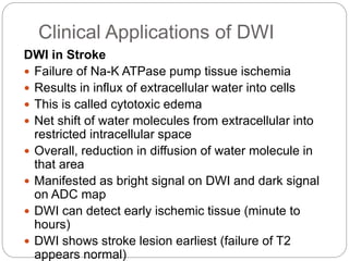 Clinical Applications of DWI
DWI in Stroke
 Failure of Na-K ATPase pump tissue ischemia
 Results in influx of extracellular water into cells
 This is called cytotoxic edema
 Net shift of water molecules from extracellular into
restricted intracellular space
 Overall, reduction in diffusion of water molecule in
that area
 Manifested as bright signal on DWI and dark signal
on ADC map
 DWI can detect early ischemic tissue (minute to
hours)
 DWI shows stroke lesion earliest (failure of T2
appears normal)
 