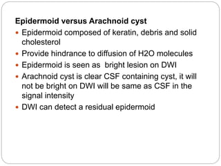 Epidermoid versus Arachnoid cyst
 Epidermoid composed of keratin, debris and solid
cholesterol
 Provide hindrance to diffusion of H2O molecules
 Epidermoid is seen as bright lesion on DWI
 Arachnoid cyst is clear CSF containing cyst, it will
not be bright on DWI will be same as CSF in the
signal intensity
 DWI can detect a residual epidermoid
 