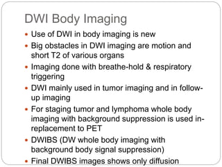DWI Body Imaging
 Use of DWI in body imaging is new
 Big obstacles in DWI imaging are motion and
short T2 of various organs
 Imaging done with breathe-hold & respiratory
triggering
 DWI mainly used in tumor imaging and in follow-
up imaging
 For staging tumor and lymphoma whole body
imaging with background suppression is used in-
replacement to PET
 DWIBS (DW whole body imaging with
background body signal suppression)
 Final DWIBS images shows only diffusion
 