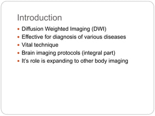 Introduction
 Diffusion Weighted Imaging (DWI)
 Effective for diagnosis of various diseases
 Vital technique
 Brain imaging protocols (integral part)
 It’s role is expanding to other body imaging
 