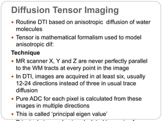 Diffusion Tensor Imaging
 Routine DTI based on anisotropic diffusion of water
molecules
 Tensor is mathematical formalism used to model
anisotropic dif:
Technique
 MR scanner X, Y and Z are never perfectly parallel
to the WM tracts at every point in the image
 In DTI, images are acquired in at least six, usually
12-24 directions instead of three in usual trace
diffusion
 Pure ADC for each pixel is calculated from these
images in multiple directions
 This is called ‘principal eigen value’
 