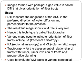  Images formed with principal eigen value is called
DTI that gives orientation of fiber tracts
Uses:
 DTI measure the magnitude of the ADC in the
preferred direction of water diffusion and
perpendicular to the direction
 The resultant image shows WM tracts very well
 Hence this technique is called ‘tractography’
 Various maps used to indicate orientation of fiber
tracts include FA (fractional anisotropy)
 RA (regional anisotropy) and VA (volume ratio) maps
 Tractography for the assessment of relationship of
tracts with tumor, tumor invasion of tracts and
preoperative planning
 Used to evaluate WM tracts in various congenital
 