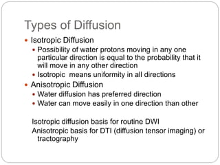 Types of Diffusion
 Isotropic Diffusion
 Possibility of water protons moving in any one
particular direction is equal to the probability that it
will move in any other direction
 Isotropic means uniformity in all directions
 Anisotropic Diffusion
 Water diffusion has preferred direction
 Water can move easily in one direction than other
Isotropic diffusion basis for routine DWI
Anisotropic basis for DTI (diffusion tensor imaging) or
tractography
 