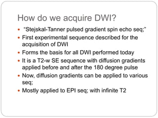 How do we acquire DWI?
 “Stejskal-Tanner pulsed gradient spin echo seq;”
 First experimental sequence described for the
acquisition of DWI
 Forms the basis for all DWI performed today
 It is a T2-w SE sequence with diffusion gradients
applied before and after the 180 degree pulse
 Now, diffusion gradients can be applied to various
seq;
 Mostly applied to EPI seq; with infinite T2
 