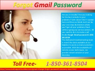 Forgot Gmail Password
http://www.mailsupportnumber.com/gmail-change-forgot-password-recovery-reset.html
Are you in trouble? Are you looking
for the best remedy to your
problems? Calm down! Don’t wander
here and there as Monk-tech can be
your one-stop destination where
you’ll get all your problems fixed
without going any service centers. All
you need to do is to make a call
Kindle Forget Gmail password 1-850-
361-8504
The dedicated troubleshooting team
is round the clock available at our
helpline to assist as many customers
as possible. With the availability of
remote access techniques, we
provide instant solution at your
doorstep.
Toll Free-
 