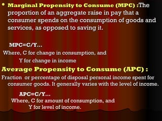  Marginal Propensity to Consume (MPC)Marginal Propensity to Consume (MPC) ::TheThe
proportion of an aggregate raise in pay that aproportion of an aggregate raise in pay that a
consumer spends on the consumption of goods andconsumer spends on the consumption of goods and
services, as opposed to saving it.services, as opposed to saving it.
MPC=C/Y…MPC=C/Y…
Where, C for change in consumption, andWhere, C for change in consumption, and
Y for change in incomeY for change in income
Average Propensity to Consume (APC) :Average Propensity to Consume (APC) :
Fraction or percentage of disposal personal income spent forFraction or percentage of disposal personal income spent for
consumer goods. It generally varies with the level of income.consumer goods. It generally varies with the level of income.
APC=C/Y…
Where, C for amount of consumption, and
Y for level of income.
 