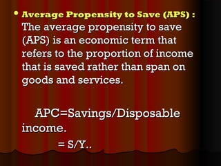  Average Propensity to Save (APS)Average Propensity to Save (APS) ::
The average propensity to saveThe average propensity to save
(APS) is an economic term that(APS) is an economic term that
refers to the proportion of incomerefers to the proportion of income
that is saved rather than span onthat is saved rather than span on
goods and services.goods and services.
APC=Savings/DisposableAPC=Savings/Disposable
income.income.
= S/Y..= S/Y..
 