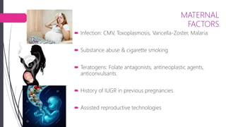 MATERNAL
FACTORS
 Infection: CMV, Toxoplasmosis, Varicella-Zoster, Malaria
 Substance abuse & cigarette smoking
 Teratogens: Folate antagonists, antineoplastic agents,
anticonvulsants.
 History of IUGR in previous pregnancies.
 Assisted reproductive technologies
 