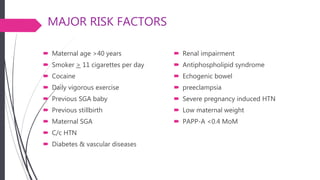MAJOR RISK FACTORS
 Maternal age >40 years
 Smoker > 11 cigarettes per day
 Cocaine
 Daily vigorous exercise
 Previous SGA baby
 Previous stillbirth
 Maternal SGA
 C/c HTN
 Diabetes & vascular diseases
 Renal impairment
 Antiphospholipid syndrome
 Echogenic bowel
 preeclampsia
 Severe pregnancy induced HTN
 Low maternal weight
 PAPP-A <0.4 MoM
 