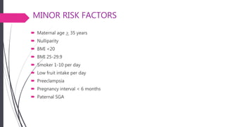 MINOR RISK FACTORS
 Maternal age > 35 years
 Nulliparity
 BMI <20
 BMI 25-29.9
 Smoker 1-10 per day
 Low fruit intake per day
 Preeclampsia
 Pregnancy interval < 6 months
 Paternal SGA
 