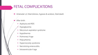 FETAL COMPLICATIONS
 Antenatal: c/c fetal distress, hypoxia & acidosis, fetal death
 After birth:
 Asphyxia and RDS
 Hypoglycemia
 Meconium aspiration syndrome
 Hypothermia
 Pulmonary h’age
 Polycythemia
 Hyperviscosity syndrome
 Necrotizing enterocolitis
 Intraventricular h’age
 