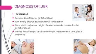 DIAGNOSIS OF IUGR
1. SCREENING:
 Accurate knowledge of gestational age
 Past history of IUGR & any maternal complication
 On obstetric palpation, height of uterus <4 weeks or more for the
gestational age.
 Uterine fundal height: serial fundal height measurements throughout
pregnancy.
 