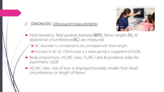 2. DIAGNOSIS: Ultrasound measurements:
 Fetal biometry: fetal parietal diameter(BPD), femur length (FL) &
abdominal circumference(AC) are measured.
 AC diameter is considered to be correlated with fetal weight.
 Increase in AC of <10mm over a 2 week period is suggestive of IUGR.
 Body proportions: HC/AC ratio, FL/AC ratio & ponderal index for
asymmetric IUGR.
 HC/AC ratio: size of liver is disproportionately smaller than head
circumference or length of femur
 