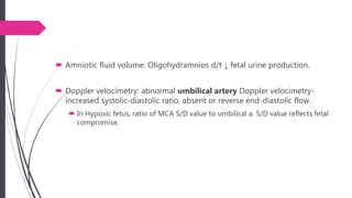  Amniotic fluid volume: Oligohydramnios d/t ↓ fetal urine production.
 Doppler velocimetry: abnormal umbilical artery Doppler velocimetry-
increased systolic-diastolic ratio, absent or reverse end-diastolic flow.
 In Hypoxic fetus, ratio of MCA S/D value to umbilical a. S/D value reflects fetal
compromise.
 