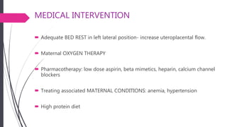 MEDICAL INTERVENTION
 Adequate BED REST in left lateral position- increase uteroplacental flow.
 Maternal OXYGEN THERAPY
 Pharmacotherapy: low dose aspirin, beta mimetics, heparin, calcium channel
blockers
 Treating associated MATERNAL CONDITIONS: anemia, hypertension
 High protein diet
 