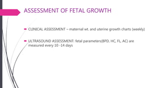 ASSESSMENT OF FETAL GROWTH
 CLINICAL ASSESSMENT – maternal wt. and uterine growth charts (weekly)
 ULTRASOUND ASSESSMENT: fetal parameters(BPD, HC, FL, AC) are
measured every 10 -14 days
 