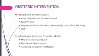 OBSTETRIC INTERVENTION
 Indications of delivery of IUGR:
 Arrest of growth over 2-4 week interval.
 Low BPP score
 Oligohydramnios at >34 weeks determined by tests of fetal well being
 REDF
 Indications of delivery at 37 weeks in IUGR:
 Mild or uncomplicated IUGR
 End diastolic flow is present
 Reassuring antepartum fetal testing
 