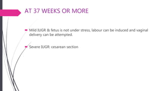 AT 37 WEEKS OR MORE
 Mild IUGR & fetus is not under stress, labour can be induced and vaginal
delivery can be attempted.
 Severe IUGR: cesarean section
 