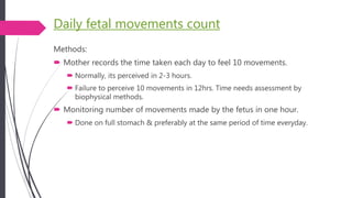 Daily fetal movements count
Methods:
 Mother records the time taken each day to feel 10 movements.
 Normally, its perceived in 2-3 hours.
 Failure to perceive 10 movements in 12hrs. Time needs assessment by
biophysical methods.
 Monitoring number of movements made by the fetus in one hour.
 Done on full stomach & preferably at the same period of time everyday.
 