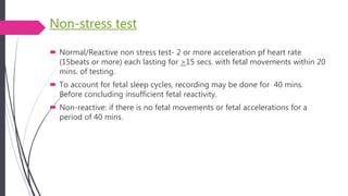 Non-stress test
 Normal/Reactive non stress test- 2 or more acceleration pf heart rate
(15beats or more) each lasting for >15 secs. with fetal movements within 20
mins. of testing.
 To account for fetal sleep cycles, recording may be done for 40 mins.
Before concluding insufficient fetal reactivity.
 Non-reactive: if there is no fetal movements or fetal accelerations for a
period of 40 mins.
 