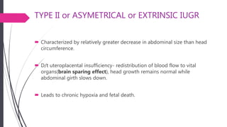 TYPE II or ASYMETRICAL or EXTRINSIC IUGR
 Characterized by relatively greater decrease in abdominal size than head
circumference.
 D/t uteroplacental insufficiency- redistribution of blood flow to vital
organs(brain sparing effect), head growth remains normal while
abdominal girth slows down.
 Leads to chronic hypoxia and fetal death.
 
