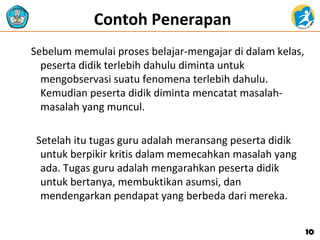 Contoh Penerapan
Sebelum memulai proses belajar-mengajar di dalam kelas,
peserta didik terlebih dahulu diminta untuk
mengobservasi suatu fenomena terlebih dahulu.
Kemudian peserta didik diminta mencatat masalah-
masalah yang muncul.
Setelah itu tugas guru adalah meransang peserta didik
untuk berpikir kritis dalam memecahkan masalah yang
ada. Tugas guru adalah mengarahkan peserta didik
untuk bertanya, membuktikan asumsi, dan
mendengarkan pendapat yang berbeda dari mereka.
1010
 