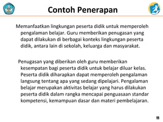 Contoh Penerapan
Memanfaatkan lingkungan peserta didik untuk memperoleh
pengalaman belajar. Guru memberikan penugasan yang
dapat dilakukan di berbagai konteks lingkungan peserta
didik, antara lain di sekolah, keluarga dan masyarakat.
Penugasan yang diberikan oleh guru memberikan
kesempatan bagi peserta didik untuk belajar diluar kelas.
Peserta didik diharapkan dapat memperoleh pengalaman
langsung tentang apa yang sedang dipelajari. Pengalaman
belajar merupakan aktivitas belajar yang harus dilakukan
peserta didik dalam rangka mencapai penguasaan standar
kompetensi, kemampuan dasar dan materi pembelajaran.
1111
 