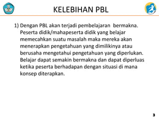 KELEBIHAN PBL
1) Dengan PBL akan terjadi pembelajaran bermakna.
Peserta didik/mahapeserta didik yang belajar
memecahkan suatu masalah maka mereka akan
menerapkan pengetahuan yang dimilikinya atau
berusaha mengetahui pengetahuan yang diperlukan.
Belajar dapat semakin bermakna dan dapat diperluas
ketika peserta berhadapan dengan situasi di mana
konsep diterapkan.
33
 