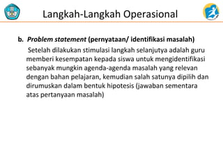 b. Problem statement (pernyataan/ identifikasi masalah)
Setelah dilakukan stimulasi langkah selanjutya adalah guru
memberi kesempatan kepada siswa untuk mengidentifikasi
sebanyak mungkin agenda-agenda masalah yang relevan
dengan bahan pelajaran, kemudian salah satunya dipilih dan
dirumuskan dalam bentuk hipotesis (jawaban sementara
atas pertanyaan masalah)
Langkah-Langkah Operasional
 