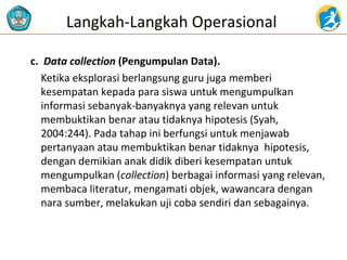 c. Data collection (Pengumpulan Data).
Ketika eksplorasi berlangsung guru juga memberi
kesempatan kepada para siswa untuk mengumpulkan
informasi sebanyak-banyaknya yang relevan untuk
membuktikan benar atau tidaknya hipotesis (Syah,
2004:244). Pada tahap ini berfungsi untuk menjawab
pertanyaan atau membuktikan benar tidaknya hipotesis,
dengan demikian anak didik diberi kesempatan untuk
mengumpulkan (collection) berbagai informasi yang relevan,
membaca literatur, mengamati objek, wawancara dengan
nara sumber, melakukan uji coba sendiri dan sebagainya.
Langkah-Langkah Operasional
 