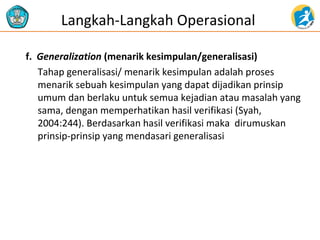 f. Generalization (menarik kesimpulan/generalisasi)
Tahap generalisasi/ menarik kesimpulan adalah proses
menarik sebuah kesimpulan yang dapat dijadikan prinsip
umum dan berlaku untuk semua kejadian atau masalah yang
sama, dengan memperhatikan hasil verifikasi (Syah,
2004:244). Berdasarkan hasil verifikasi maka dirumuskan
prinsip-prinsip yang mendasari generalisasi
Langkah-Langkah Operasional
 