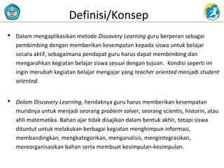  Dalam mengaplikasikan metode Discovery Learning guru berperan sebagai
pembimbing dengan memberikan kesempatan kepada siswa untuk belajar
secara aktif, sebagaimana pendapat guru harus dapat membimbing dan
mengarahkan kegiatan belajar siswa sesuai dengan tujuan. Kondisi seperti ini
ingin merubah kegiatan belajar mengajar yang teacher oriented menjadi student
oriented.
 Dalam Discovery Learning, hendaknya guru harus memberikan kesempatan
muridnya untuk menjadi seorang problem solver, seorang scientis, historin, atau
ahli matematika. Bahan ajar tidak disajikan dalam bentuk akhir, tetapi siswa
dituntut untuk melakukan berbagai kegiatan menghimpun informasi,
membandingkan, mengkategorikan, menganalisis, mengintegrasikan,
mereorganisasikan bahan serta membuat kesimpulan-kesimpulan.
Definisi/Konsep
 