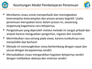  Membantu siswa untuk memperbaiki dan meningkatkan
keterampilan-keterampilan dan proses-proses kognitif. Usaha
penemuan merupakan kunci dalam proses ini, seseorang
tergantung bagaimana cara belajarnya.
 Pengetahuan yang diperoleh melalui metode ini sangat pribadi dan
ampuh karena menguatkan pengertian, ingatan dan transfer.
 Menimbulkan rasa senang pada siswa, karena tumbuhnya rasa
menyelidiki dan berhasil.
 Metode ini memungkinkan siswa berkembang dengan cepat dan
sesuai dengan kecepatannya sendiri.
 Menyebabkan siswa mengarahkan kegiatan belajarnya sendiri
dengan melibatkan akalnya dan motivasi sendiri.
Keuntungan Model Pembelajaran Penemuan
 