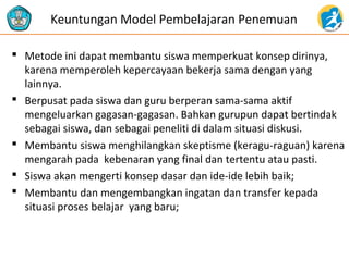  Metode ini dapat membantu siswa memperkuat konsep dirinya,
karena memperoleh kepercayaan bekerja sama dengan yang
lainnya.
 Berpusat pada siswa dan guru berperan sama-sama aktif
mengeluarkan gagasan-gagasan. Bahkan gurupun dapat bertindak
sebagai siswa, dan sebagai peneliti di dalam situasi diskusi.
 Membantu siswa menghilangkan skeptisme (keragu-raguan) karena
mengarah pada kebenaran yang final dan tertentu atau pasti.
 Siswa akan mengerti konsep dasar dan ide-ide lebih baik;
 Membantu dan mengembangkan ingatan dan transfer kepada
situasi proses belajar yang baru;
Keuntungan Model Pembelajaran Penemuan
 