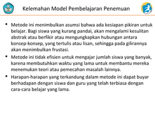  Metode ini menimbulkan asumsi bahwa ada kesiapan pikiran untuk
belajar. Bagi siswa yang kurang pandai, akan mengalami kesulitan
abstrak atau berfikir atau mengungkapkan hubungan antara
konsep-konsep, yang tertulis atau lisan, sehingga pada gilirannya
akan menimbulkan frustasi.
 Metode ini tidak efisien untuk mengajar jumlah siswa yang banyak,
karena membutuhkan waktu yang lama untuk membantu mereka
menemukan teori atau pemecahan masalah lainnya.
 Harapan-harapan yang terkandung dalam metode ini dapat buyar
berhadapan dengan siswa dan guru yang telah terbiasa dengan
cara-cara belajar yang lama.
Kelemahan Model Pembelajaran Penemuan
 