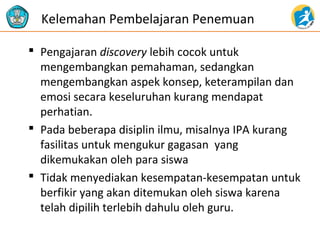  Pengajaran discovery lebih cocok untuk
mengembangkan pemahaman, sedangkan
mengembangkan aspek konsep, keterampilan dan
emosi secara keseluruhan kurang mendapat
perhatian.
 Pada beberapa disiplin ilmu, misalnya IPA kurang
fasilitas untuk mengukur gagasan yang
dikemukakan oleh para siswa
 Tidak menyediakan kesempatan-kesempatan untuk
berfikir yang akan ditemukan oleh siswa karena
telah dipilih terlebih dahulu oleh guru.
Kelemahan Pembelajaran Penemuan
 