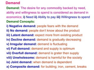 Demand
Demand: The desire for any commodity backed by need,
ability and willingness to spend is considered as demand in
economics; i) Need ii) Ability to pay iii) Willingness to spend
Demand Concepts:
i) Negative demand: people fears with the demand
ii) No demand: people don’t know about the product
iii) Latent demand: expect more from existing product
iv) Decline demand: demand is gradually decreasing
v) Irregular demand: demand is fluctuating
vi) Full demand: demand and supply is optimum
vii) Overfull demand: demand is grater then supply
viii) Unwholesome: demand is harmful for the society
ix) Joint demand: when demand is dependent
x) Composite demand: for building; iron, cement, breaks
 