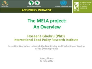 The MELA project:
An Overview
LAND POLICY INITIATIVE
Hosaena Ghebru (PhD)
International Food Policy Research Institute
Inception Workshop to launch the Monitoring and Evaluation of Land in
Africa (MELA) project
Accra, Ghana
20 July, 2017
 
