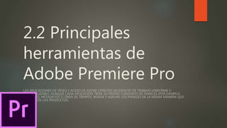 2.2 Principales
herramientas de
Adobe Premiere Pro
LAS APLICACIONES DE VÍDEO Y AUDIO DE ADOBE OFRECEN UN ESPACIO DE TRABAJO UNIFORME Y
PERSONALIZABLE. AUNQUE CADA APLICACIÓN TIENE SU PROPIO CONJUNTO DE PANELES (POR EJEMPLO,
PROYECTO, METADATOS O LÍNEA DE TIEMPO), MUEVA Y AGRUPE LOS PANELES DE LA MISMA MANERA QUE
LO HACE EN LOS PRODUCTOS.
 