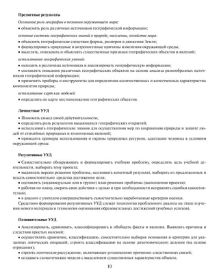 10
Предметные результаты
Осознание роли географии в познании окружающего мира:
• объяснять роль различных источников географической информации;
освоение системы географических знаний о природе, населении, хозяйстве мира:
• объяснять географические следствия формы, размеров и движения Земли;
• формулировать природные и антропогенные причины изменения окружающей среды;
• выделять, описывать и объяснять существенные признаки географических объектов и явлений;
использование географических умений:
• находить в различных источниках и анализировать географическую информацию;
• составлять описания различных географических объектов на основе анализа разнообразных источ-
ников географической информации;
• применять приборы и инструменты для определения количественных и качественных характеристик
компонентов природы;
использование карт как моделей:
• определять по карте местоположение географических объектов.
Личностные УУД
• Понимать смысл своей действительности;
• определять роль результатов выдающихся географических открытий;
• использовать географические знания для осуществления мер по сохранению природы и защите лю-
дей от стихийных природных и техногенных явлений;
• приводить примеры использования и охраны природных ресурсов, адаптации человека к условиям
окружающей среды.
Регулятивные УУД
• Самостоятельно обнаруживать и формулировать учебную проблему, определять цель учебной де-
ятельности, выбирать тему проекта;
• выдвигать версии решения проблемы, осознавать конечный результат, выбирать из предложенных и
искать самостоятельно средства достижения цели;
• составлять (индивидуально или в группе) план решения проблемы (выполнения проекта);
• работая по плану, сверять свои действия с целью и при необходимости исправлять ошибки самостоя-
тельно;
• в диалоге с учителем совершенствовать самостоятельно выработанные критерии оценки.
Средством формирования регулятивных УУД служат технология проблемного диалога на этапе изуче-
ния нового материала и технология оценивания образовательных достижений (учебных успехов).
Познавательные УУД
• Анализировать, сравнивать, классифицировать и обобщать факты и явления. Выявлять причины и
следствия простых явлений;
• осуществлять сравнение, классификацию, самостоятельно выбирая основания и критерии для ука-
занных логических операций; строить классификацию на основе дихотомического деления (на основе
отрицания);
• строить логическое рассуждение, включающее установление причинно-следственных связей;
• создавать схематические модели с выделением существенных характеристик объекта;
 