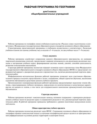 3
РАБОЧАЯ ПРОГРАММА ПО ГЕОГРАФИИ
для 5 класса
общеобразовательных учреждений
Рабочая программа по географии линии учебников издательства «Русское слово» подготовлена в соот-
ветствии с Федеральным государственным образовательным стандартом основного общего образования.
Структуризация представленной программы и учебников осуществлена в соответствии с Базисным
учебным планом (по одному учебному часу в неделю в 5—6 классах, по два учебных часа в 7—9 классах).
Статус документа
Рабочая программа содействует сохранению единого образовательного пространства, не сковывая
творческой инициативы учителей, предоставляет широкие возможности для реализации различных под-
ходов к построению учебного курса, формированию системы знаний, умений, способов деятельности,
развитию и воспитанию школьников.
Структура рабочей программы полностью отражает основные идеи и предметные темы Федерального
государственного образовательного стандарта основного общего образования (ФГОС) и представляет его
развернутый вариант с раскрытием разделов и предметных тем, включая рекомендуемый перечень прак-
тических работ.
Информационно-методическая функция рабочей программы позволяет всем участникам образова-
тельного процесса получить представление о целях, содержании, общей стратегии обучения, воспитания
и развития обучающихся средствами данного учебного предмета.
Организационно-планирующая функция рабочей программы предусматривает выделение этапов обу-
чения, структурирование учебного материала, определение его количественных и качественных характе-
ристик на каждом из этапов, в том числе для содержательного наполнения промежуточной аттестации
обучающихся.
Структура документа
Рабочая программа включает: пояснительную записку, основное содержание с примерным распреде-
лением учебных часов по разделам курса и содержанием разделов и тем, рекомендуемый перечень прак-
тических работ. В рабочей программе приведены требования к уровню подготовки выпускников основ-
ной школы.
Общая характеристика учебного предмета
Рабочая программа полностью реализует идеи ФГОС. Содержание основного общего образования по
географии отражает комплексный подход к изучению географической среды в целом и ее пространствен-
ной дифференциации в условиях разных территорий и акваторий Земли.
 