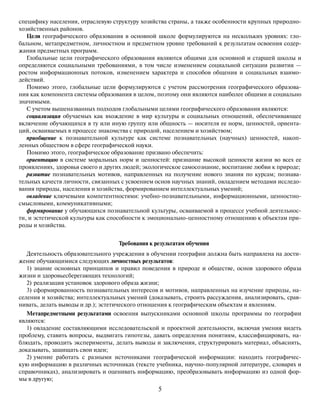 5
специфику населения, отраслевую структуру хозяйства страны, а также особенности крупных природно-
хозяйственных районов.
Цели географического образования в основной школе формулируются на нескольких уровнях: гло-
бальном, метапредметном, личностном и предметном уровне требований к результатам освоения содер-
жания предметных программ.
Глобальные цели географического образования являются общими для основной и старшей школы и
определяются социальными требованиями, в том числе изменением социальной ситуации развития —
ростом информационных потоков, изменением характера и способов общения и социальных взаимо-
действий.
Помимо этого, глобальные цели формулируются с учетом рассмотрения географического образова-
ния как компонента системы образования в целом, поэтому они являются наиболее общими и социально
значимыми.
С учетом вышеназванных подходов глобальными целями географического образования являются:
социализация обучаемых как вхождение в мир культуры и социальных отношений, обеспечивающее
включение обучающихся в ту или иную группу или общность — носителя ее норм, ценностей, ориента-
ций, осваиваемых в процессе знакомства с природой, населением и хозяйством;
приобщение к познавательной культуре как системе познавательных (научных) ценностей, накоп-
ленных обществом в сфере географической науки.
Помимо этого, географическое образование призвано обеспечить:
ориентацию в системе моральных норм и ценностей: признание высокой ценности жизни во всех ее
проявлениях, здоровья своего и других людей; экологическое самосознание, воспитание любви к природе;
развитие познавательных мотивов, направленных на получение нового знания по курсам; познава-
тельных качеств личности, связанных с усвоением основ научных знаний, овладением методами исследо-
вания природы, населения и хозяйства, формированием интеллектуальных умений;
овладение ключевыми компетентностями: учебно-познавательными, информационными, ценностно-
смысловыми, коммуникативными;
формирование у обучающихся познавательной культуры, осваиваемой в процессе учебной деятельнос-
ти, и эстетической культуры как способности к эмоционально-ценностному отношению к объектам при-
роды и хозяйства.
Требования к результатам обучения
Деятельность образовательного учреждения в обучении географии должна быть направлена на дости-
жение обучающимися следующих личностных результатов:
1) знание основных принципов и правил поведения в природе и обществе, основ здорового образа
жизни и здоровьесберегающих технологий;
2) реализация установок здорового образа жизни;
3) сформированность познавательных интересов и мотивов, направленных на изучение природы, на-
селения и хозяйства; интеллектуальных умений (доказывать, строить рассуждения, анализировать, срав-
нивать, делать выводы и др.); эстетического отношения к географическим объектам и явлениям.
Метапредметными результатами освоения выпускниками основной школы программы по географии
являются:
1) овладение составляющими исследовательской и проектной деятельности, включая умения видеть
проблему, ставить вопросы, выдвигать гипотезы, давать определения понятиям, классифицировать, на-
блюдать, проводить эксперименты, делать выводы и заключения, структурировать материал, объяснять,
доказывать, защищать свои идеи;
2) умение работать с разными источниками географической информации: находить географичес-
кую информацию в различных источниках (тексте учебника, научно-популярной литературе, словарях и
справочниках), анализировать и оценивать информацию, преобразовывать информацию из одной фор-
мы в другую;
 