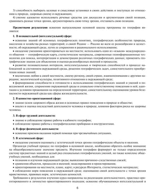 6
3) способность выбирать целевые и смысловые установки в своих действиях и поступках по отноше-
нию к природе, здоровью своему и окружающих;
4) умение адекватно использовать речевые средства для дискуссии и аргументации своей позиции,
сравнивать разные точки зрения, аргументировать свою точку зрения, отстаивать свою позицию.
Предметными результатами освоения выпускниками основной школы программы по географии яв-
ляются:
1. В познавательной (интеллектуальной) сфере:
• освоение знаний об основных географических понятиях, географических особенностях природы,
населения и хозяйства разных территорий; о своей Родине — России во всем ее разнообразии и целост-
ности; об окружающей среде, путях ее сохранения и рационального использования;
• овладение умениями ориентироваться на местности; использовать один из «языков» международно-
го общения — географическую карту, статистические материалы, современные геоинформационные тех-
нологии для поиска, интерпретации и демонстрации различных географических данных; применять гео-
графические знания для объяснения и оценки разнообразных явлений и процессов;
• развитие познавательных интересов, интеллектуальных и творческих способностей в процессе на-
блюдений за состоянием окружающей среды, решения географических задач, самостоятельного приобре-
тения новых знаний;
• воспитание любви к своей местности, своему региону, своей стране, взаимопонимания с другими на-
родами; экологической культуры, позитивного отношения к окружающей среде;
• формирование способности и готовности к использованию географических знаний и умений в по-
вседневной жизни, сохранению окружающей среды и социально ответственному поведению в ней; адап-
тации к условиям проживания на определенной территории; самостоятельному оцениванию уровня безо-
пасности окружающей среды как сферы жизнедеятельности.
2. В ценностно-ориентационной сфере:
• знание основ здорового образа жизни и основных правил поведения в природе и обществе;
• анализ и оценка последствий деятельности человека в природе, влияния факторов риска на здоровье
человека.
3. В сфере трудовой деятельности:
• знание и соблюдение правил работы в кабинете географии;
• соблюдение правил работы с географическими приборами и инструментами.
4. В сфере физической деятельности:
• освоение приемов оказания первой помощи при чрезвычайных ситуациях.
5. В эстетической сфере:
• овладение умением оценивать с эстетической точки зрения географические объекты и явления.
Организуя учебный процесс по географии в основной школе, необходимо обратить особое внимание
на общеобразовательное значение предмета. Изучение географии формирует не только определенную
систему предметных знаний и целый ряд специальных географических умений, но также комплекс обще-
учебных умений, необходимых для:
• познания и изучения окружающей среды; выявления причинно-следственных связей;
• сравнения объектов, процессов и явлений; моделирования и проектирования;
• ориентирования на местности, плане, карте; в ресурсах Интернета, статистических материалах;
• соблюдения норм поведения в окружающей среде; оценивания своей деятельности с точки зрения
нравственных, правовых норм, эстетических ценностей.
Требования к результатам изучения курса направлены на реализацию деятельностного, практико-ори-
ентированного и личностно ориентированного подходов; освоение обучающимися интеллектуальной и
 