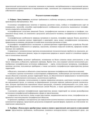 7
практической деятельности; овладение знаниями и умениями, востребованными в повседневной жизни,
позволяющими ориентироваться в окружающем мире, значимыми для сохранения окружающей среды и
собственного здоровья.
Результат изучения географии
1. Рубрика «Знать/понимать» включает требования к учебному материалу, который усваивается и вос-
производится обучающимися. Это:
• основные географические понятия и термины; различия плана, глобуса и географических карт по
содержанию, масштабу, способам картографического изображения; результаты выдающихся географи-
ческих открытий и путешествий;
• географические следствия движений Земли, географические явления и процессы в геосферах, вза-
имосвязи между ними, их изменение в результате деятельности человека; географическая зональность и
поясность;
• географические особенности природы материков и океанов, география народов Земли; различия в
хозяйственном освоении разных территорий и акваторий; связь между географическим положением,
природными условиями, ресурсами и хозяйством отдельных регионов и стран;
• специфика географического положения и административно-территориального устройства Россий-
ской Федерации; особенности ее природы, населения, основных отраслей хозяйства, природно-хозяйс-
твенных зон и районов;
• природные и антропогенные причины возникновения геоэкологических проблем на локальном, ре-
гиональном и глобальном уровнях; меры по сохранению природы и защите людей от стихийных природ-
ных и техногенных явлений.
2. Рубрика «Уметь» включает требования, основанные на более сложных видах деятельности, в том
числе: описывать и объяснять; приводить примеры. Кроме того, она содержит умения использовать раз-
нообразные географические источники информации — карту, статистические материалы, геоинформа-
ционные системы; пользоваться приборами, а также составлять географическую характеристику разных
территорий.
• Выделять, описывать и объяснять существенные признаки географических объектов и явлений;
• находить в разных источниках и анализировать информацию, необходимую для изучения географи-
ческих объектов и явлений, разных территорий Земли, их обеспеченности природными и человеческими
ресурсами, хозяйственного потенциала, экологических проблем;
• приводить примеры: использования и охраны природных ресурсов, адаптации человека к услови-
ям окружающей среды, ее влияния на формирование культуры народов; районов разной специализа-
ции, центров производства важнейших видов продукции, основных коммуникаций и их узлов, внут-
ригосударственных и внешних экономических связей России, а также крупнейших регионов и стран
мира;
• составлять краткую географическую характеристику разных территорий на основе разнообразных
источников географической информации и форм ее представления;
• определять на местности, плане и карте расстояния, направления высоты точек; географические ко-
ординаты и местоположение географических объектов;
• применять приборы и инструменты для определения количественных и качественных характеристик
компонентов природы; представлять результаты измерений в разной форме; выявлять на этой основе эм-
пирические зависимости.
3. В рубрике «Использовать приобретенные знания и умения в практической деятельности и повседневной
жизни» представлены требования, необходимые учащимся непосредственно в окружающей среде, для
 