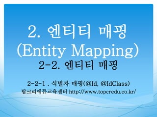 2. 엔티티 매핑
(Entity Mapping)
2-2. 엔티티 매핑
2-2-1 . 식별자 매핑(@Id, @IdClass)
탑크리에듀교육센터 http://www.topcredu.co.kr/
 