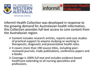 Informit Health Collection was developed in response to
the growing demand for Australasian health information,
this Collection provides full text access to core content from
the Australasian region.
Content includes research articles, reports and case studies
of practical support to anyone studying or working in
therapeutic, diagnostic and preventative health roles.
It covers more than 190 source titles, including peer-
reviewed journals, trade publications, conference papers and
e-books.
Coverage is 100% full text and includes evidence-based
healthcare extending to all nursing specialties and
professions.
University Library
 